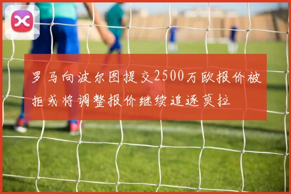罗马向波尔图提交2500万欧报价被拒或将调整报价继续追逐莫拉
