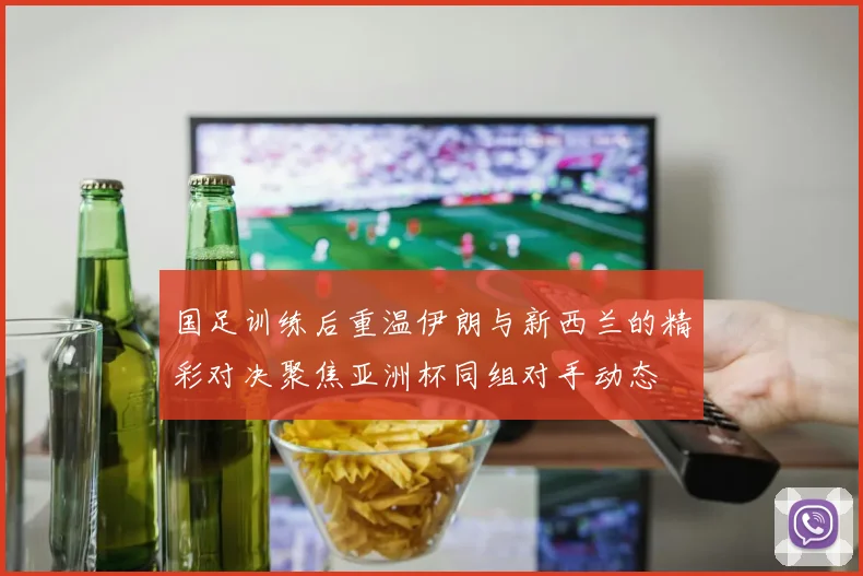 国足训练后重温伊朗与新西兰的精彩对决聚焦亚洲杯同组对手动态