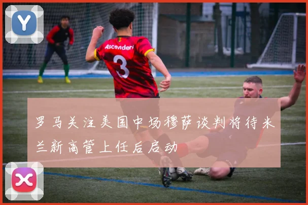 罗马关注美国中场穆萨谈判将待米兰新高管上任后启动