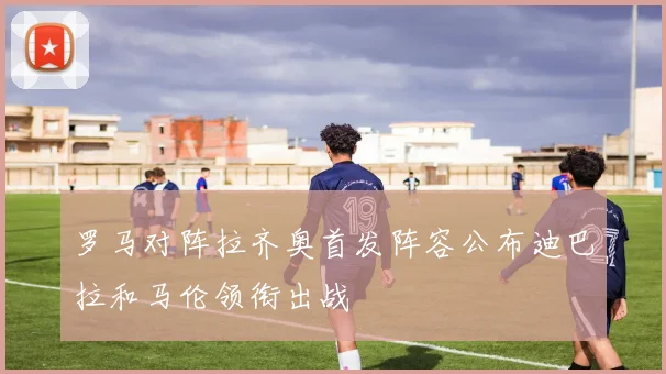 罗马对阵拉齐奥首发阵容公布迪巴拉和马伦领衔出战