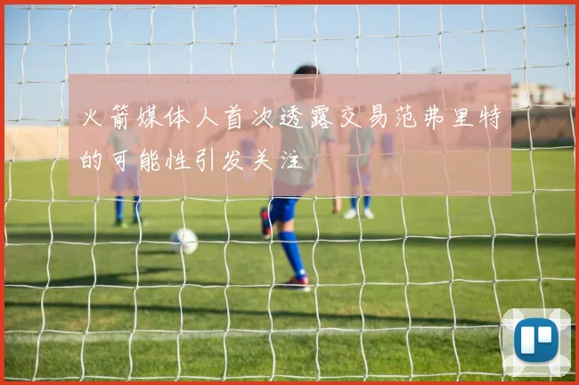 火箭媒体人首次透露交易范弗里特的可能性引发关注