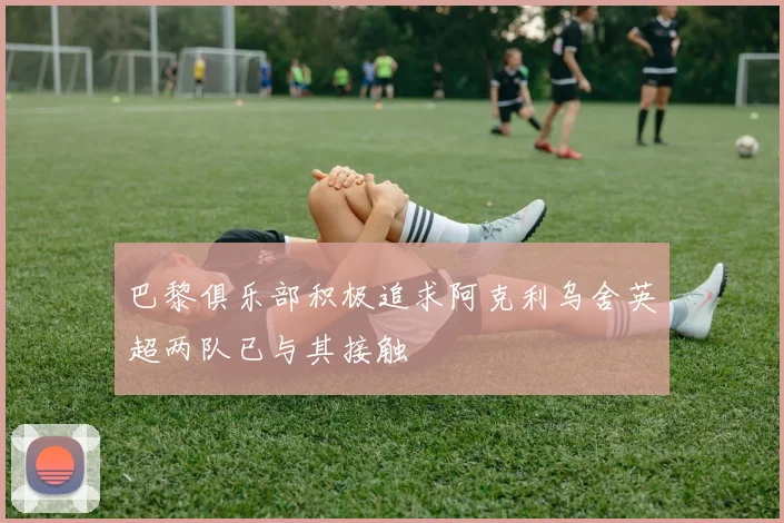 巴黎俱乐部积极追求阿克利乌舍英超两队已与其接触