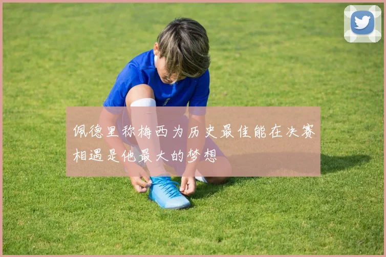 佩德里称梅西为历史最佳能在决赛相遇是他最大的梦想