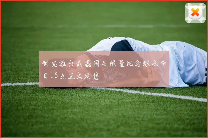 耐克推出武磊国足限量纪念球衣今日16点正式发售