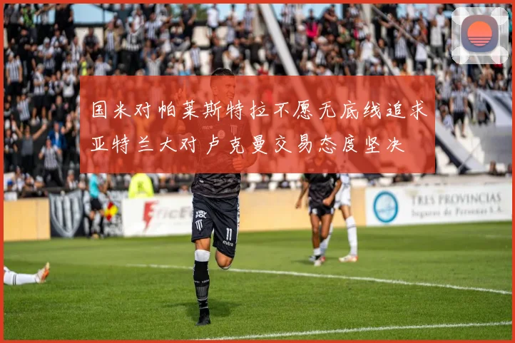 国米对帕莱斯特拉不愿无底线追求亚特兰大对卢克曼交易态度坚决