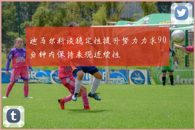 迪马尔科谈稳定性提升努力力求90分钟内保持表现连续性