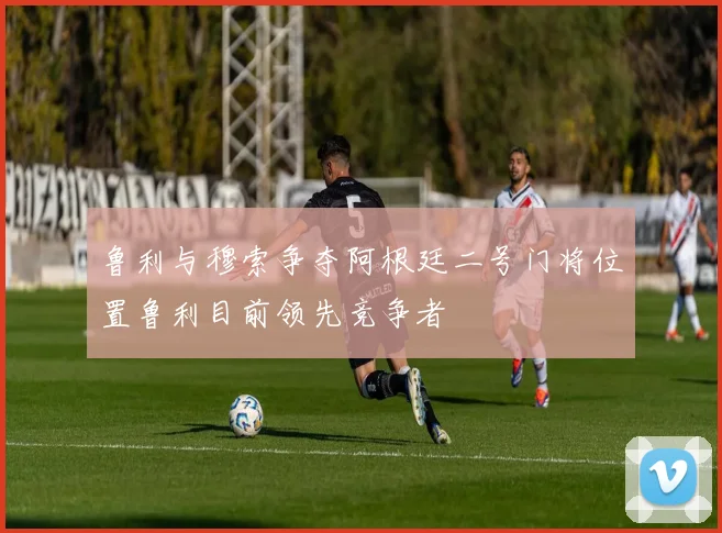 鲁利与穆索争夺阿根廷二号门将位置鲁利目前领先竞争者