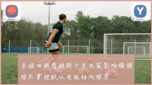 乐福回顾詹姆斯十年决策影响强调球队掌控权从老板转向球员