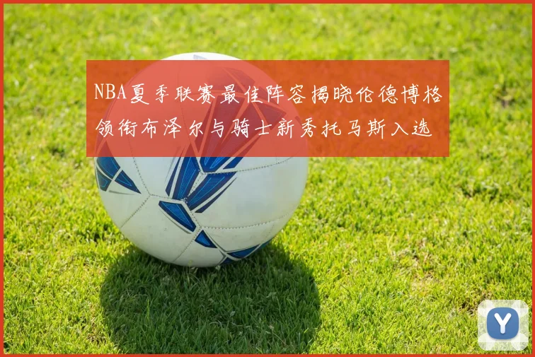 NBA夏季联赛最佳阵容揭晓伦德博格领衔布泽尔与骑士新秀托马斯入选
