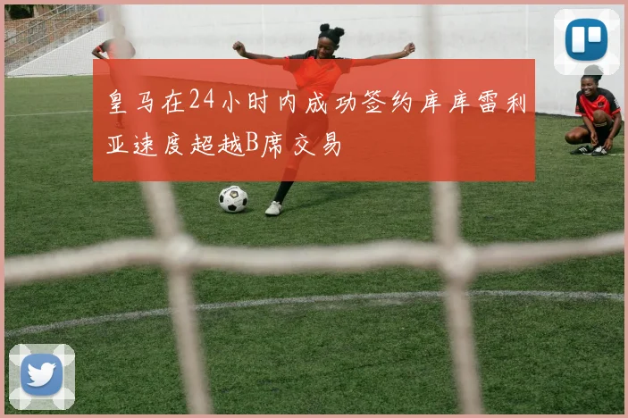 皇马在24小时内成功签约库库雷利亚速度超越B席交易