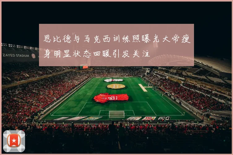 恩比德与马克西训练照曝光大帝瘦身明显状态回暖引发关注
