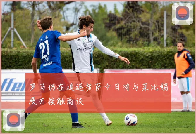 罗马仍在追逐努萨今日将与莱比锡展开接触商谈