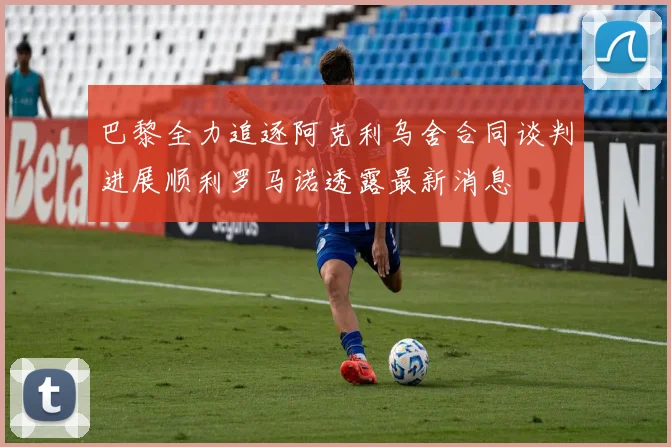 巴黎全力追逐阿克利乌舍合同谈判进展顺利罗马诺透露最新消息