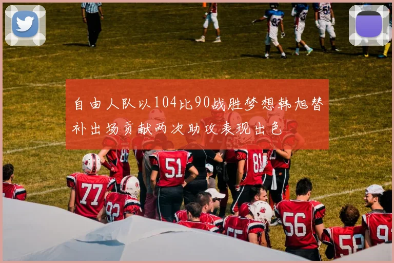 自由人队以104比90战胜梦想韩旭替补出场贡献两次助攻表现出色