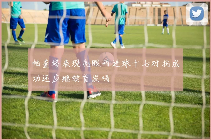 帕奎塔表现亮眼两进球十七对抗成功还应继续首发吗