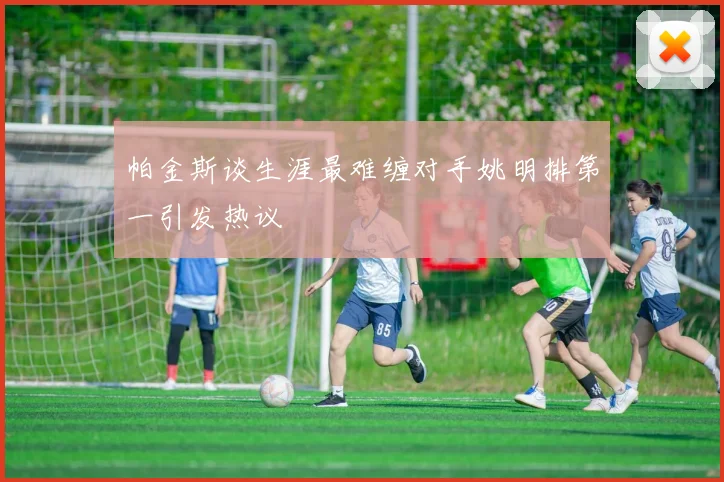 帕金斯谈生涯最难缠对手姚明排第一引发热议